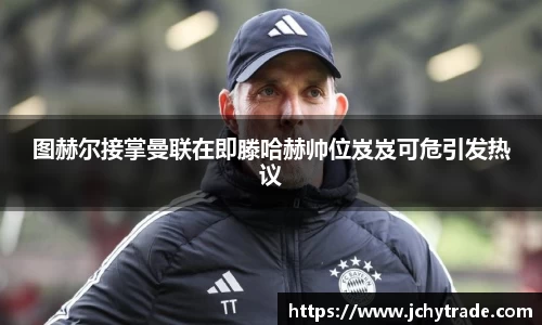 zoty中欧图赫尔接掌曼联在即滕哈赫帅位岌岌可危引发热议